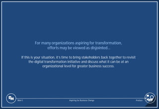 Slide 5
For many organizations aspiring for transformation,
efforts may be viewed as disjointed…
If this is your situation, it’s time to bring stakeholders back together to revisit
the digital transformation initiative and discuss what it can be at an
organizational level for greater business success.
Preface
Aspiring for Business Change
 