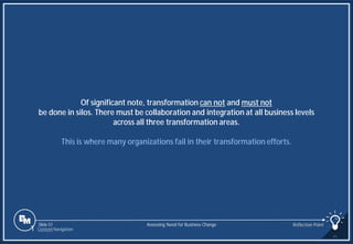 Slide 51
Of significant note, transformation can not and must not
be done in silos. There must be collaboration and integration at all business levels
across all three transformation areas.
This is where many organizations fail in their transformation efforts.
Assessing Need for Business Change Reflection Point
1 Content Navigation
 