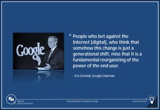 Slide 52
People who bet against the
Internet [digital], who think that
somehow this change is just a
generational shift, miss that it is a
fundamental reorganizing of the
power of the end user.
“
- EricSchmidt,GoogleChairman
Assessing Need for Business Change Reflection Point
1 Content Navigation
 