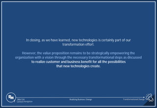 Slide 534
In closing, as we have learned, new technologies is certainly part of our
transformation effort.
However, the value proposition remains to be strategically empowering the
organization with a vision through the necessary transformational steps as discussed
to realize customer and business benefit for all the possibilities
that new technologies create.
1 Content Navigation
Transformational Change
Realizing Business Change
 