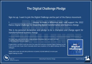 Slide 541
Sign me up. I want to join the Digital Challenge and be part of the Elanco movement.
I, ____________________, choose to make a difference and I will support the 2022
Elanco Digital Challenge for impacting digital transformation and business change.
This is my personal declaration and pledge to be a champion and change agent for
transformational business change.
------------------------------------------------------------------------------------------------------------------
Fill in your name, take a screen shot or copy and paste this pledge note, and send it via email
to Mel Halkyardto show your support.
In appreciation, we’d like to send you some free swag. We’ll send you a branded Digital Challenge tee-shirt
in the size and color of your choice to proudly declare your acceptance of the digital challenge with fellow
colleagues.
Simply send us your size and color preferences to [name] at [email address] to receive your
Digital Challenge tee-shirt.
The Digital Challenge Pledge
Advocating for Business Change
1 Content Navigation
Digital Challenge
 