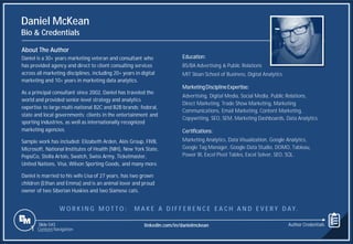 Slide 543
Daniel McKean
Bio & Credentials
About The Author
Daniel is a 30+ years marketing veteran and consultant who
has provided agency and direct to client consulting services
across all marketing disciplines, including 20+ years in digital
marketing and 10+ years in marketing data analytics.
As a principal consultant since 2002, Daniel has traveled the
world and provided senior-level strategy and analytics
expertise to large multi-national B2C and B2B brands; federal,
state and local governments; clients in the entertainment and
sporting industries, as well as internationally recognized
marketing agencies.
Sample work has included: Elizabeth Arden, Alés Group, FIVB,
Microsoft, National Institutes of Health (NIH), New York State,
PepsiCo, Stella Artois, Swatch, Swiss Army, Ticketmaster,
United Nations, Visa, Wilson Sporting Goods, and many more.
Daniel is married to his wife Lisa of 27 years, has two grown
children (Ethan and Emma) and is an animal lover and proud
owner of two Siberian Huskies and two Siamese cats.
Education:
BS/BA Advertising & Public Relations
MIT Sloan School of Business, Digital Analytics
MarketingDisciplineExpertise:
Advertising, Digital Media, Social Media, Public Relations,
Direct Marketing, Trade Show Marketing, Marketing
Communications, Email Marketing, Content Marketing,
Copywriting, SEO, SEM, Marketing Dashboards, Data Analytics.
Certifications:
Marketing Analytics, Data Visualization, Google Analytics,
Google Tag Manager, Google Data Studio, DOMO, Tableau,
Power BI, Excel Pivot Tables, Excel Solver, SEO, SQL.
1 Content Navigation
W O R K I N G M O T T O : M A K E A D I F F E R E N C E E A C H A N D E V E R Y D AY.
Author Credentials
linkedin.com/in/danielmckean
 