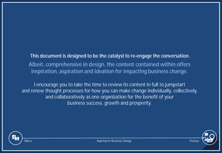 Slide 6
Albeit, comprehensive in design, the content contained within offers
inspiration, aspiration and ideation for impacting business change.
I encourage you to take the time to review its content in full to jumpstart
and renew thought processes for how you can make change individually, collectively,
and collaboratively as one organization for the benefit of your
business success, growth and prosperity.
This document is designed to be the catalyst to re-engage the conversation.
Preface
Aspiring for Business Change
 