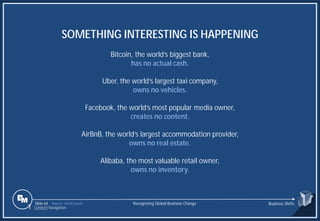 Slide 64
SOMETHING INTERESTING IS HAPPENING
Bitcoin, the world’s biggest bank,
has no actual cash.
Uber, the world’s largest taxi company,
owns no vehicles.
Facebook, the world’s most popular media owner,
creates no content.
AirBnB, the world’s largest accommodation provider,
owns no real estate.
Alibaba, the most valuable retail owner,
owns no inventory.
Source: TechCrunch Recognizing Global Business Change Business Shifts
1 Content Navigation
 
