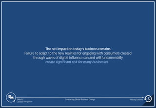 Slide 82
The net impact on today’s business remains.
Failure to adapt to the new realities for engaging with consumers created
through waves of digital influence can and will fundamentally
create significant risk for many businesses.
Embracing Global Business Change History Lessons
1 Content Navigation
 
