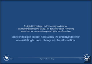 Slide 9
As digital technologies further emerge and mature,
technology becomes the catalyst for digital disruption reinforcing
aspirations for business change and digital transformation.
But technologies are not necessarily the underlying reason
necessitating business change and transformation.
Preface
Aspiring for Business Change
 