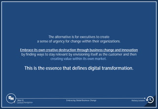 Slide 92
The alternative is for executives to create
a sense of urgency for change within their organizations.
Embrace its own creative destruction through business change and innovation
by finding ways to stay relevant by envisioning itself as the customer and then
creating value within its own market.
This is the essence that defines digital transformation.
Embracing Global Business Change History Lessons
1 Content Navigation
 