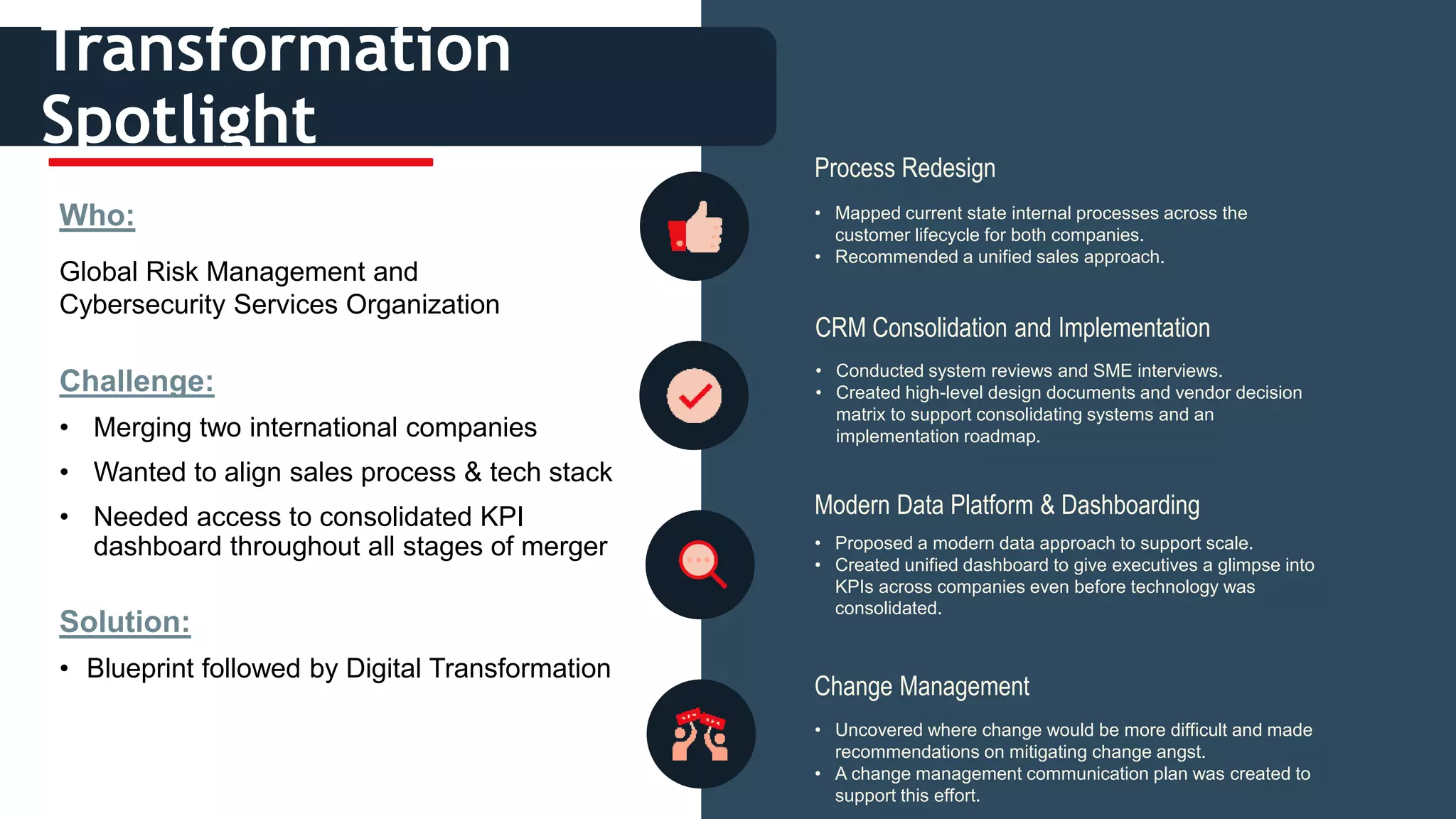 i
• Mapped current state internal processes across the
customer lifecycle for both companies.
• Recommended a unified sales approach.
Transformation
Spotlight
Who:
Global Risk Management and
Cybersecurity Services Organization
Challenge:
• Merging two international companies
• Wanted to align sales process & tech stack
• Needed access to consolidated KPI
dashboard throughout all stages of merger
Solution:
• Blueprint followed by Digital Transformation
Process Redesign
• Conducted system reviews and SME interviews.
• Created high-level design documents and vendor decision
matrix to support consolidating systems and an
implementation roadmap.
CRM Consolidation and Implementation
• Proposed a modern data approach to support scale.
• Created unified dashboard to give executives a glimpse into
KPIs across companies even before technology was
consolidated.
Modern Data Platform & Dashboarding
• Uncovered where change would be more difficult and made
recommendations on mitigating change angst.
• A change management communication plan was created to
support this effort.
Change Management
 