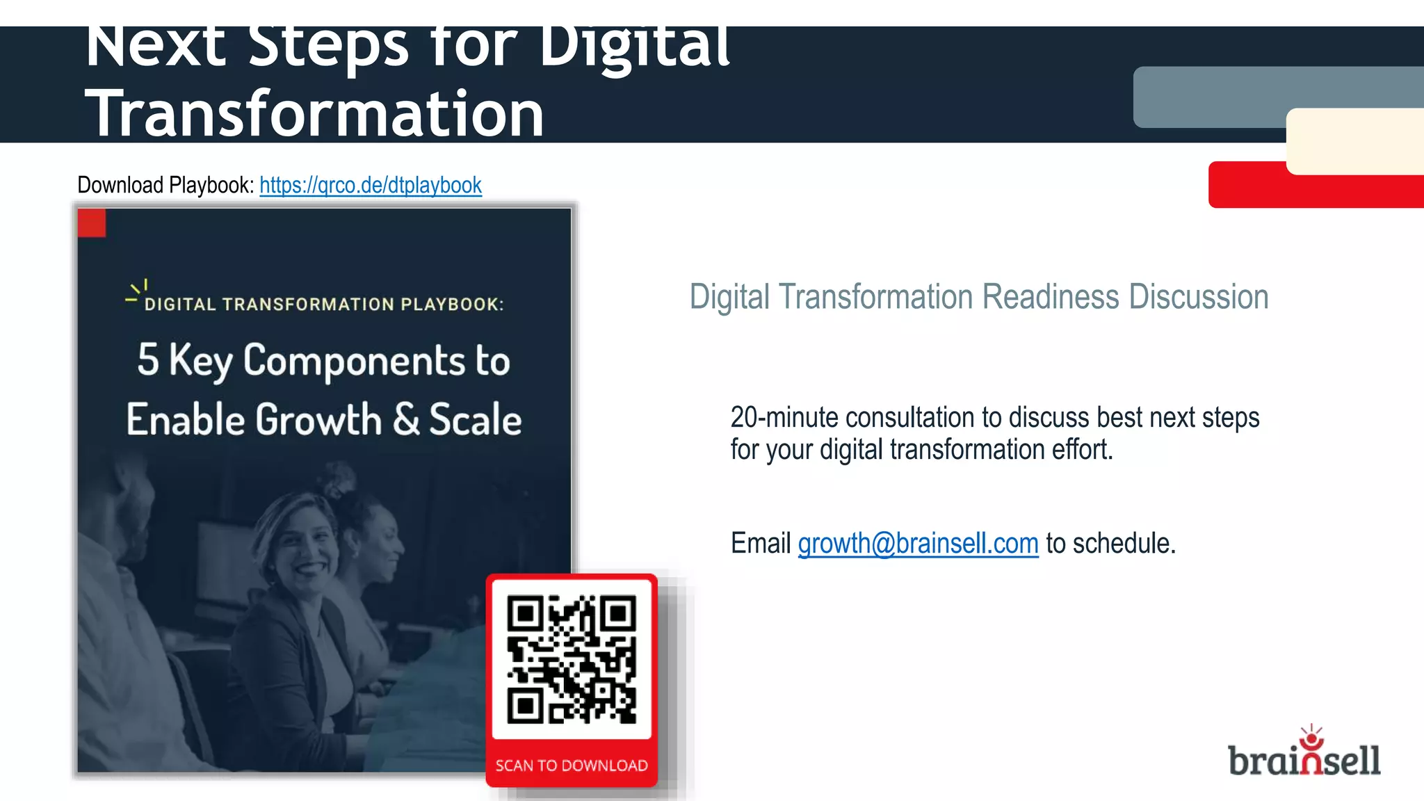 Next Steps for Digital
Transformation
20-minute consultation to discuss best next steps
for your digital transformation effort.
Email growth@brainsell.com to schedule.
Digital Transformation Readiness Discussion
Download Playbook: https://qrco.de/dtplaybook
 
