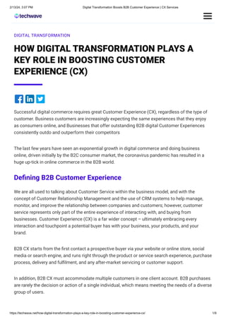 2/13/24, 3:07 PM Digital Transformation Boosts B2B Customer Experience | CX Services
https://techwave.net/how-digital-transformation-plays-a-key-role-in-boosting-customer-experience-cx/ 1/9
DIGITAL TRANSFORMATION
HOW DIGITAL TRANSFORMATION PLAYS A
KEY ROLE IN BOOSTING CUSTOMER
EXPERIENCE (CX)
Successful digital commerce requires great Customer Experience (CX), regardless of the type of
customer. Business customers are increasingly expecting the same experiences that they enjoy
as consumers online, and Businesses that offer outstanding B2B digital Customer Experiences
consistently outdo and outperform their competitors
The last few years have seen an exponential growth in digital commerce and doing business
online, driven initially by the B2C consumer market, the coronavirus pandemic has resulted in a
huge up-tick in online commerce in the B2B world.
Defining B2B Customer Experience
We are all used to talking about Customer Service within the business model, and with the
concept of Customer Relationship Management and the use of CRM systems to help manage,
monitor, and improve the relationship between companies and customers; however, customer
service represents only part of the entire experience of interacting with, and buying from
businesses. Customer Experience (CX) is a far wider concept – ultimately embracing every
interaction and touchpoint a potential buyer has with your business, your products, and your
brand.
B2B CX starts from the first contact a prospective buyer via your website or online store, social
media or search engine, and runs right through the product or service search experience, purchase
process, delivery and fulfilment, and any after-market servicing or customer support.
In addition, B2B CX must accommodate multiple customers in one client account. B2B purchases
are rarely the decision or action of a single individual, which means meeting the needs of a diverse
group of users.
 