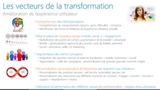 Les vecteurs de la transformation
Amélioration de l’expérience utilisateur
Compréhension des clients/prospects
Compréhension du comportement– besoins, gains, difficultés - émotions
Identification des forces et faiblesses de l’expérience utilisateur actuelle
Mise en place de nouveaux canaux (mobile, social…) - engagement
Multiplication des points de contact, augmentation de la visibilité – attractivité
Mobile – géolocalisation agence la plus proche, carte de fidélité, paiement
Social – sentiments, veille, c2c Marketing
Segmentation des clients / prospects
Intégration des données internes et externes (localisation – mobile, sentiments – social)
Segmentation – cible des campagnes, personnalisation par groupes granular customer insight
Personnalisation services/produits & Interactions par segment / par utilisateurs
Personnalisation des produits/ services - self service, automated, pay per use
Personnalisation des interactions aux différents moments (ie .Connect – Engage – Convert – Services /
support – reward/inform – retain)
Intégration et performance des différents canaux de communication – digitaux et/ou physiques
 