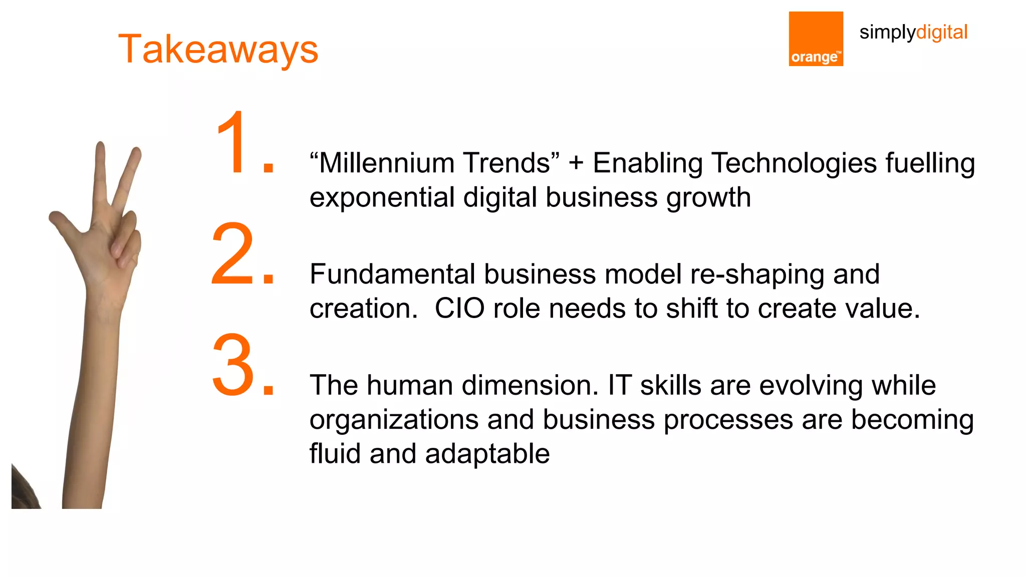 simplydigital
Takeaways
1. “Millennium Trends” + Enabling Technologies fuelling
exponential digital business growth
2. Fundamental business model re-shaping and
creation. CIO role needs to shift to create value.
3. The human dimension. IT skills are evolving while
organizations and business processes are becoming
fluid and adaptable