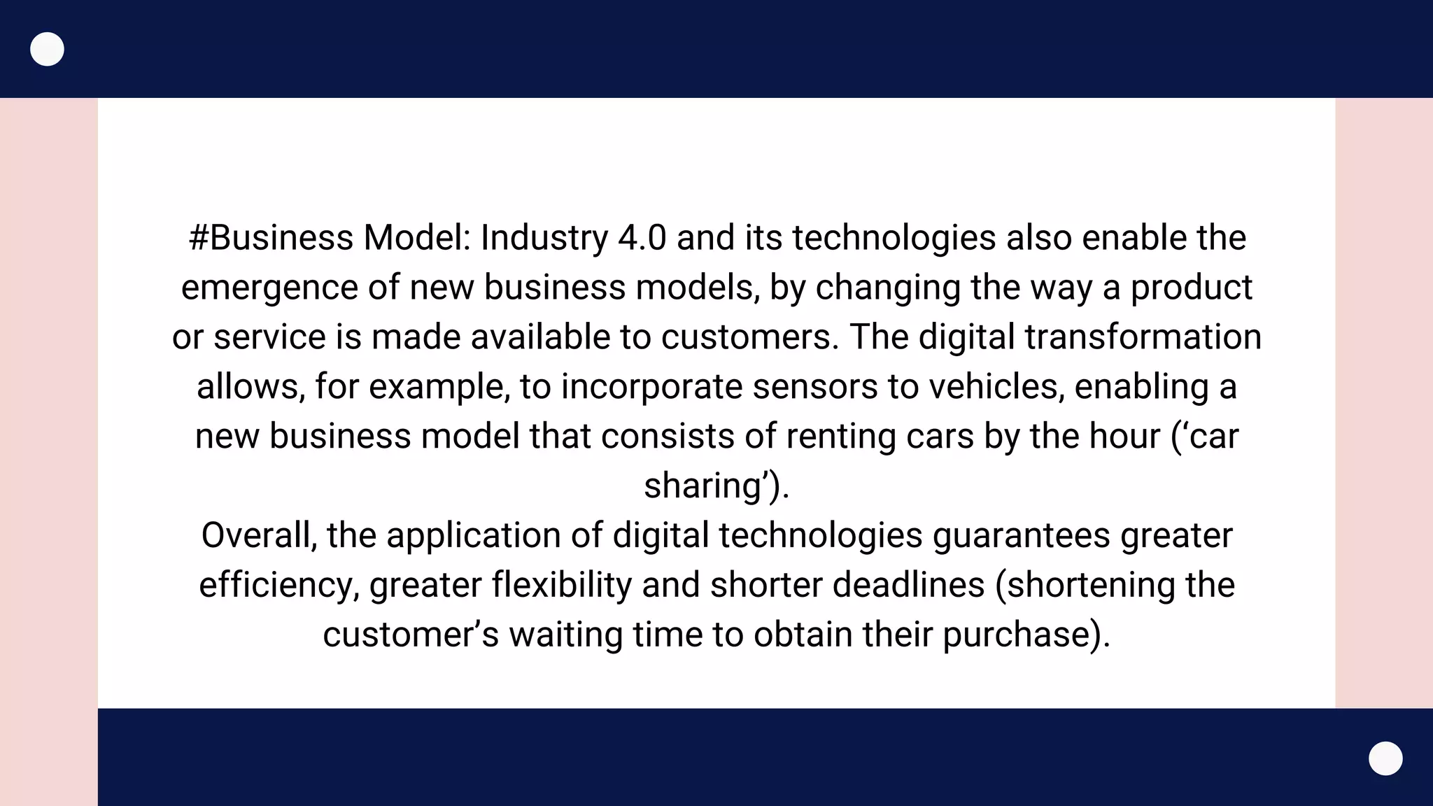 #Business Model: Industry 4.0 and its technologies also enable the
emergence of new business models, by changing the way a product
or service is made available to customers. The digital transformation
allows, for example, to incorporate sensors to vehicles, enabling a
new business model that consists of renting cars by the hour (‘car
sharing’).
Overall, the application of digital technologies guarantees greater
efficiency, greater flexibility and shorter deadlines (shortening the
customer’s waiting time to obtain their purchase).
 