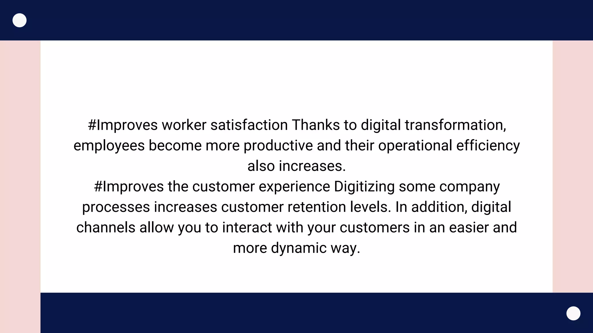 #Improves worker satisfaction Thanks to digital transformation,
employees become more productive and their operational efficiency
also increases.
#Improves the customer experience Digitizing some company
processes increases customer retention levels. In addition, digital
channels allow you to interact with your customers in an easier and
more dynamic way.
 