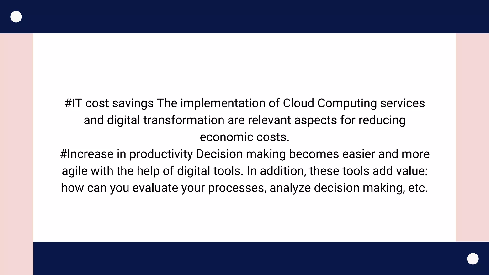 #IT cost savings The implementation of Cloud Computing services
and digital transformation are relevant aspects for reducing
economic costs.
#Increase in productivity Decision making becomes easier and more
agile with the help of digital tools. In addition, these tools add value:
how can you evaluate your processes, analyze decision making, etc.
 