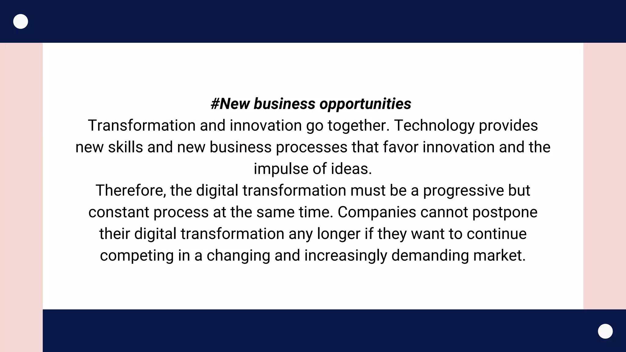 #New business opportunities 
Transformation and innovation go together. Technology provides
new skills and new business processes that favor innovation and the
impulse of ideas.
Therefore, the digital transformation must be a progressive but
constant process at the same time. Companies cannot postpone
their digital transformation any longer if they want to continue
competing in a changing and increasingly demanding market.
 