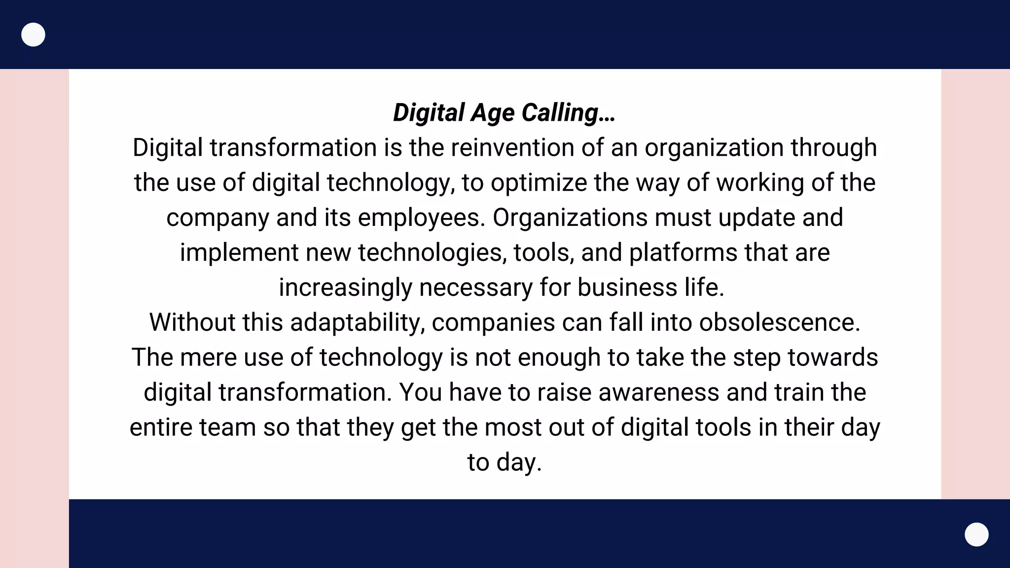 Digital Age Calling…
Digital transformation is the reinvention of an organization through
the use of digital technology, to optimize the way of working of the
company and its employees. Organizations must update and
implement new technologies, tools, and platforms that are
increasingly necessary for business life. 
Without this adaptability, companies can fall into obsolescence.
The mere use of technology is not enough to take the step towards
digital transformation. You have to raise awareness and train the
entire team so that they get the most out of digital tools in their day
to day.
 