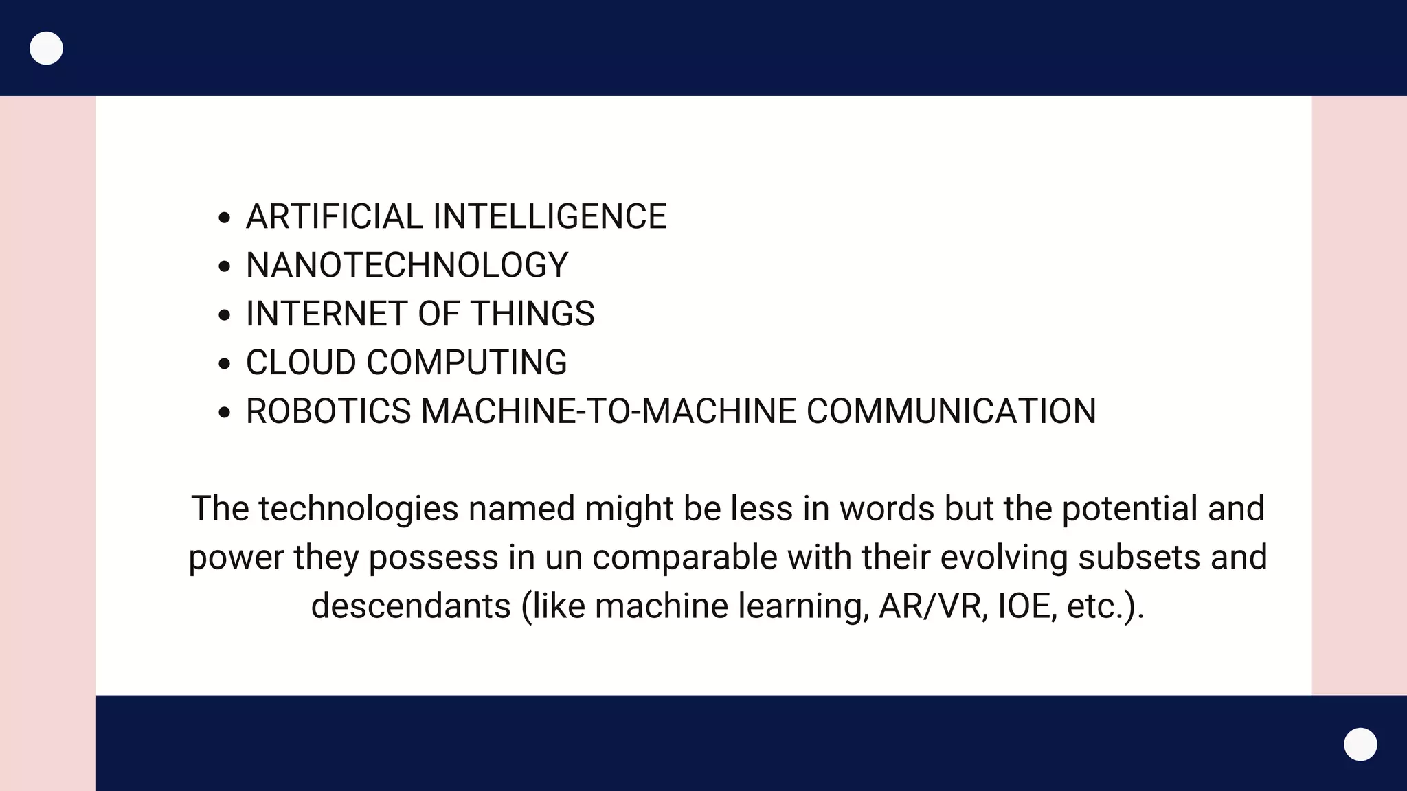 ARTIFICIAL INTELLIGENCE
NANOTECHNOLOGY 
INTERNET OF THINGS
CLOUD COMPUTING
ROBOTICS MACHINE-TO-MACHINE COMMUNICATION
The technologies named might be less in words but the potential and
power they possess in un comparable with their evolving subsets and
descendants (like machine learning, AR/VR, IOE, etc.).
 