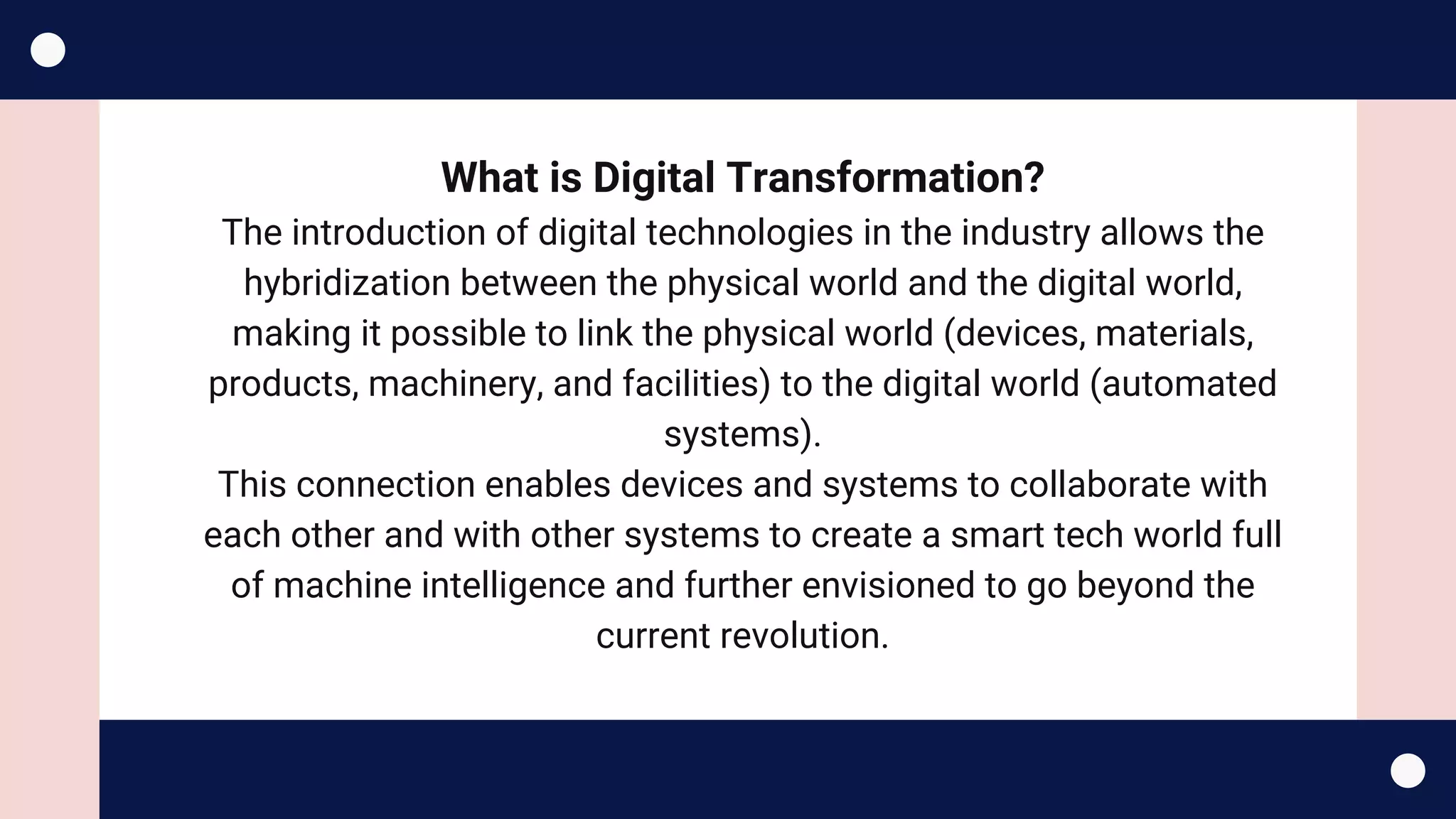 What is Digital Transformation?
The introduction of digital technologies in the industry allows the
hybridization between the physical world and the digital world,
making it possible to link the physical world (devices, materials,
products, machinery, and facilities) to the digital world (automated
systems).
This connection enables devices and systems to collaborate with
each other and with other systems to create a smart tech world full
of machine intelligence and further envisioned to go beyond the
current revolution.
 