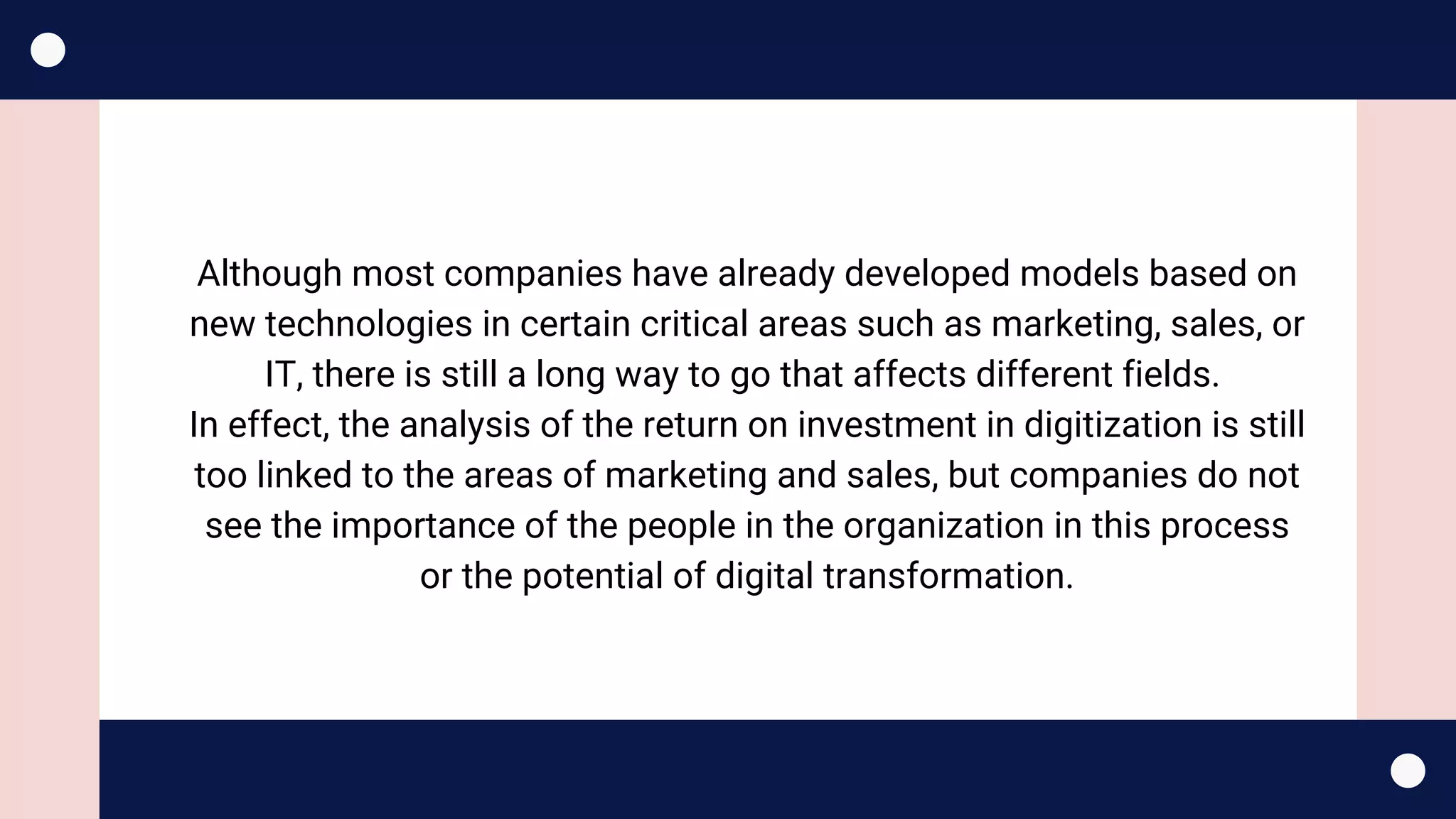 Although most companies have already developed models based on
new technologies in certain critical areas such as marketing, sales, or
IT, there is still a long way to go that affects different fields.
In effect, the analysis of the return on investment in digitization is still
too linked to the areas of marketing and sales, but companies do not
see the importance of the people in the organization in this process
or the potential of digital transformation.
 