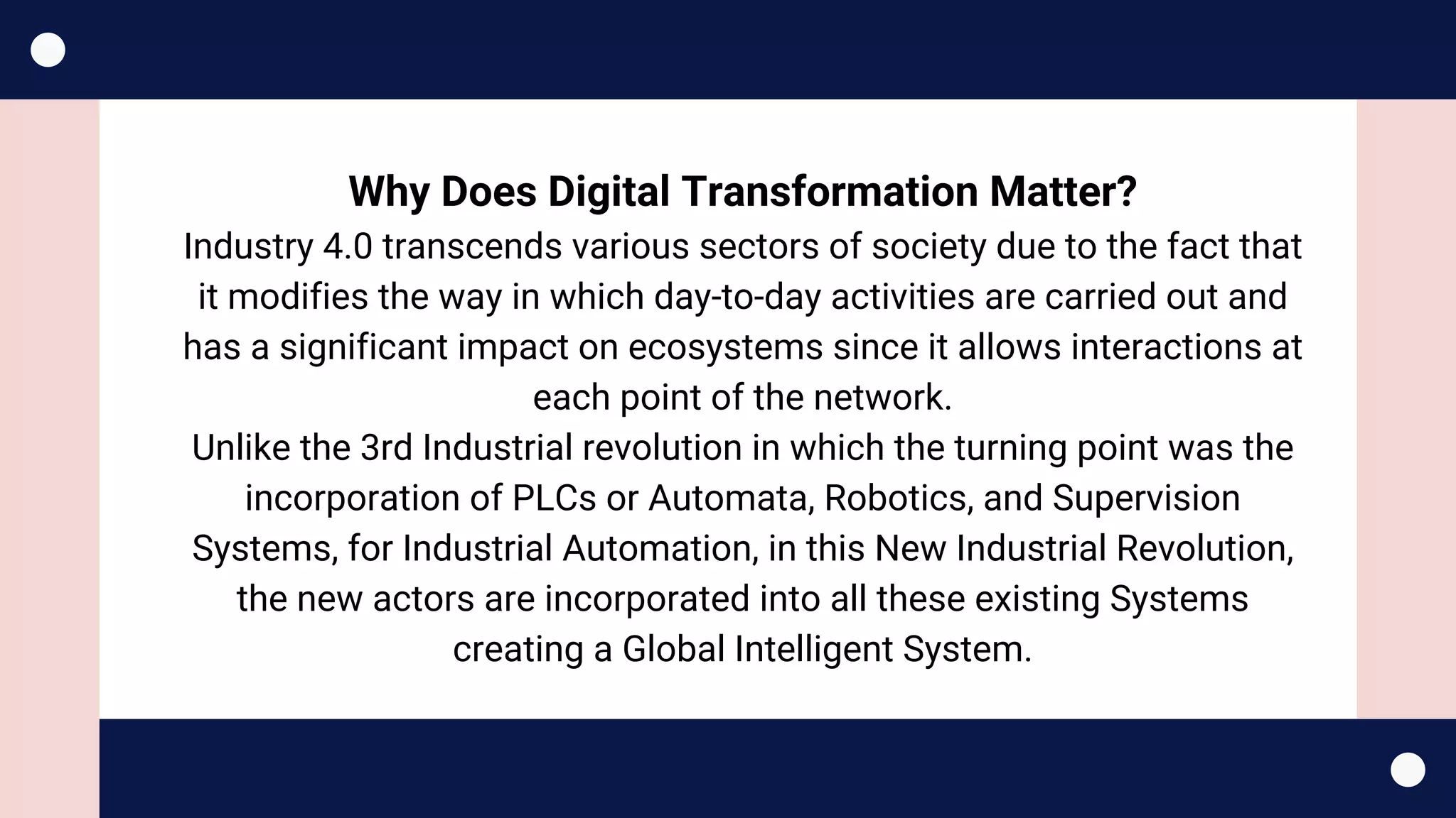 Why Does Digital Transformation Matter?
Industry 4.0 transcends various sectors of society due to the fact that
it modifies the way in which day-to-day activities are carried out and
has a significant impact on ecosystems since it allows interactions at
each point of the network.
Unlike the 3rd Industrial revolution in which the turning point was the
incorporation of PLCs or Automata, Robotics, and Supervision
Systems, for Industrial Automation, in this New Industrial Revolution,
the new actors are incorporated into all these existing Systems
creating a Global Intelligent System.
 