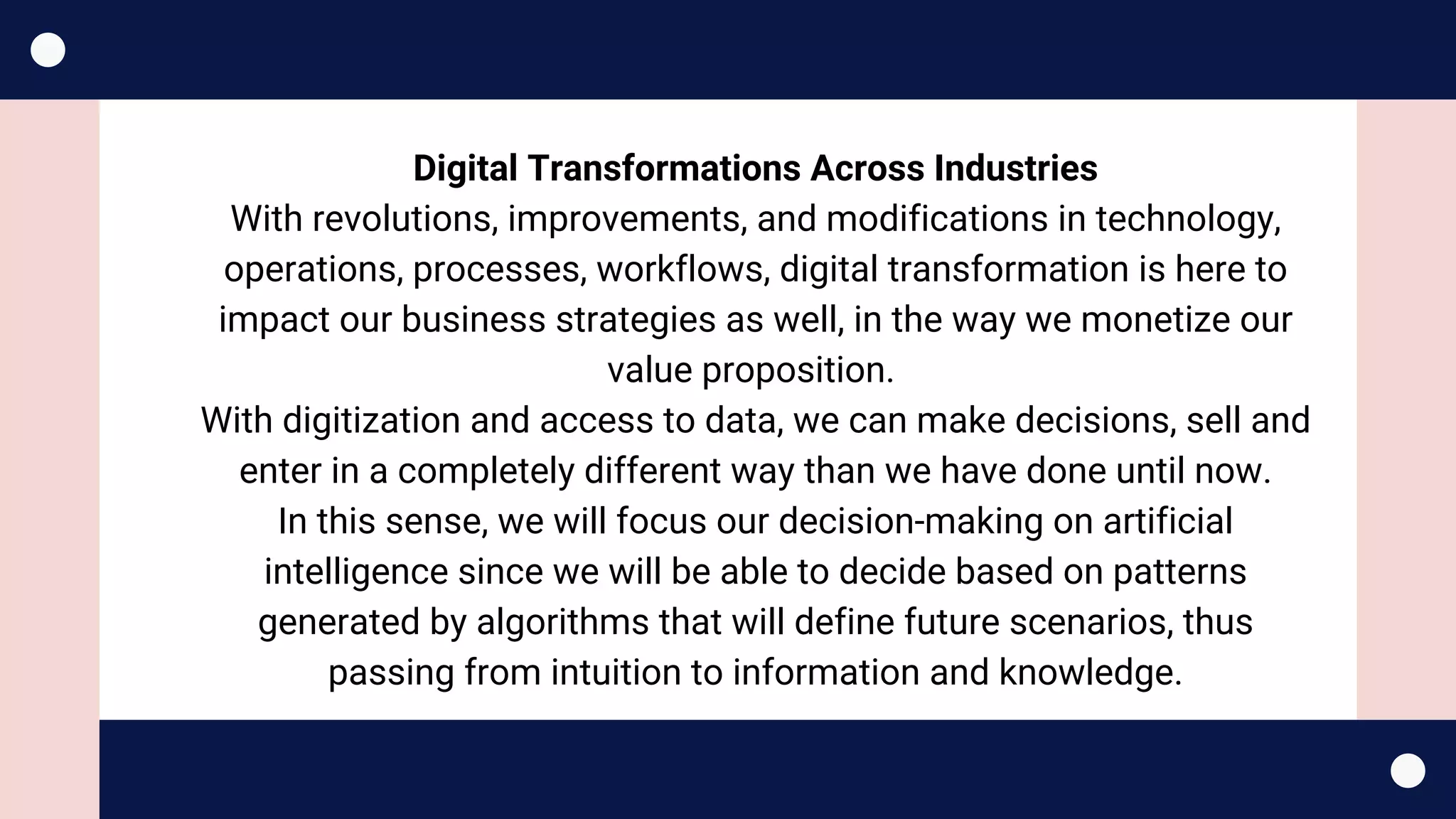 Digital Transformations Across Industries
With revolutions, improvements, and modifications in technology,
operations, processes, workflows, digital transformation is here to
impact our business strategies as well, in the way we monetize our
value proposition. 
With digitization and access to data, we can make decisions, sell and
enter in a completely different way than we have done until now.
In this sense, we will focus our decision-making on artificial
intelligence since we will be able to decide based on patterns
generated by algorithms that will define future scenarios, thus
passing from intuition to information and knowledge.
 