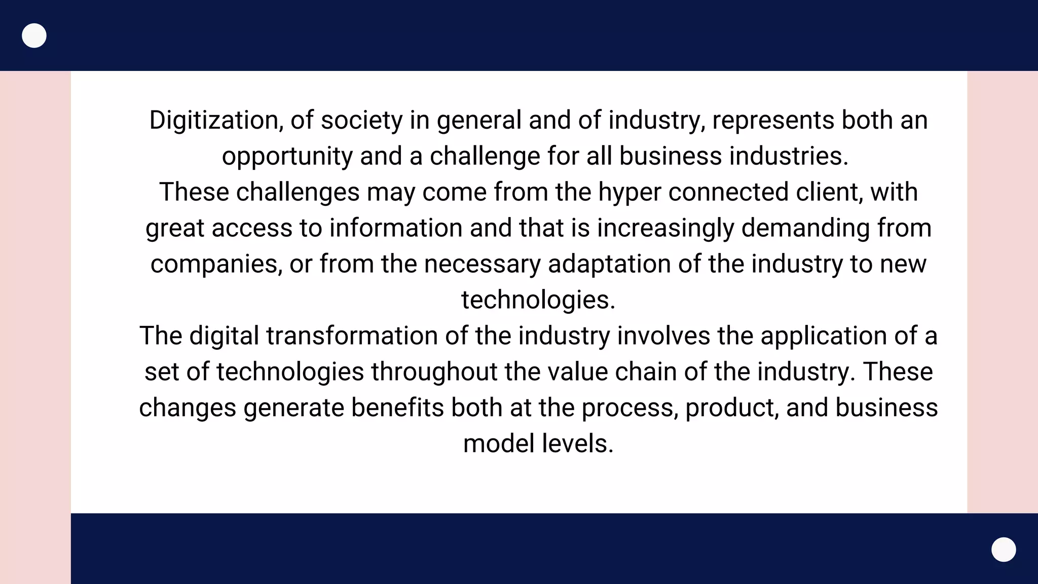 Digitization, of society in general and of industry, represents both an
opportunity and a challenge for all business industries. 
These challenges may come from the hyper connected client, with
great access to information and that is increasingly demanding from
companies, or from the necessary adaptation of the industry to new
technologies.
The digital transformation of the industry involves the application of a
set of technologies throughout the value chain of the industry. These
changes generate benefits both at the process, product, and business
model levels.
 