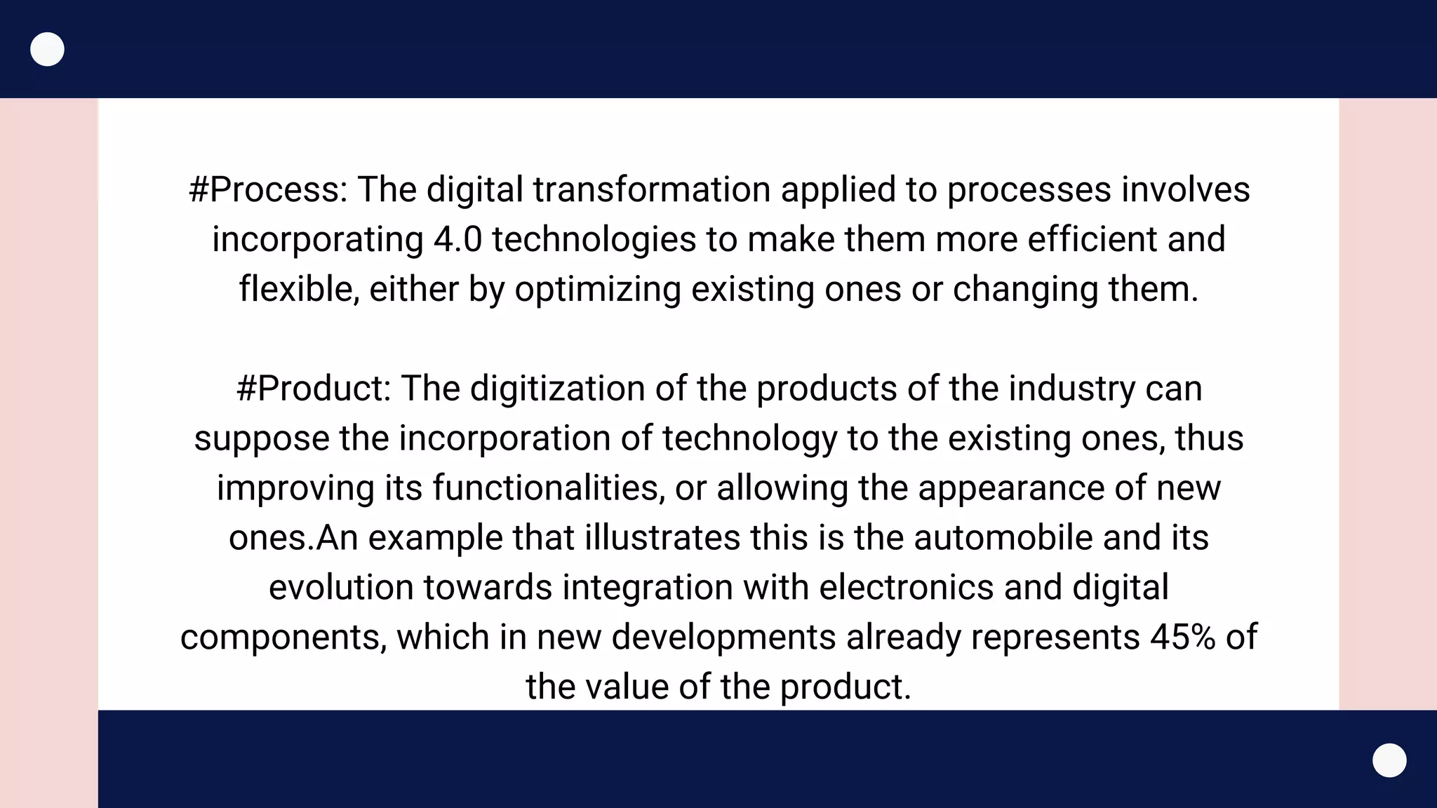 #Process: The digital transformation applied to processes involves
incorporating 4.0 technologies to make them more efficient and
flexible, either by optimizing existing ones or changing them.
#Product: The digitization of the products of the industry can
suppose the incorporation of technology to the existing ones, thus
improving its functionalities, or allowing the appearance of new
ones.An example that illustrates this is the automobile and its
evolution towards integration with electronics and digital
components, which in new developments already represents 45% of
the value of the product.
 