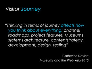 Visitor Journey
“Thinking in terms of journey affects how
you think about everything: channel
roadmaps, project features, Museums
systems architecture, contentstrategy,
development, design, testing”
Catherine Devine
Museums and the Web Asia 2015
 