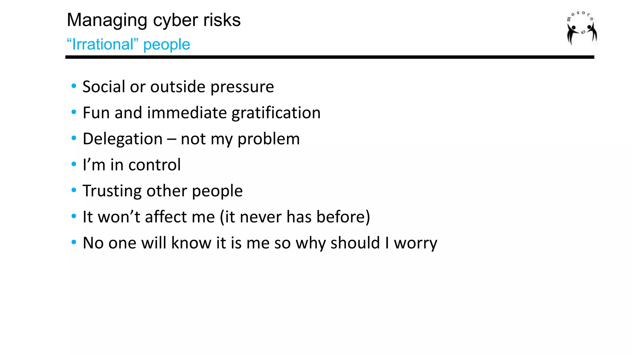 • Social or outside pressure
• Fun and immediate gratification
• Delegation – not my problem
• I’m in control
• Trusting other people
• It won’t affect me (it never has before)
• No one will know it is me so why should I worry
Managing cyber risks
“Irrational” people
 