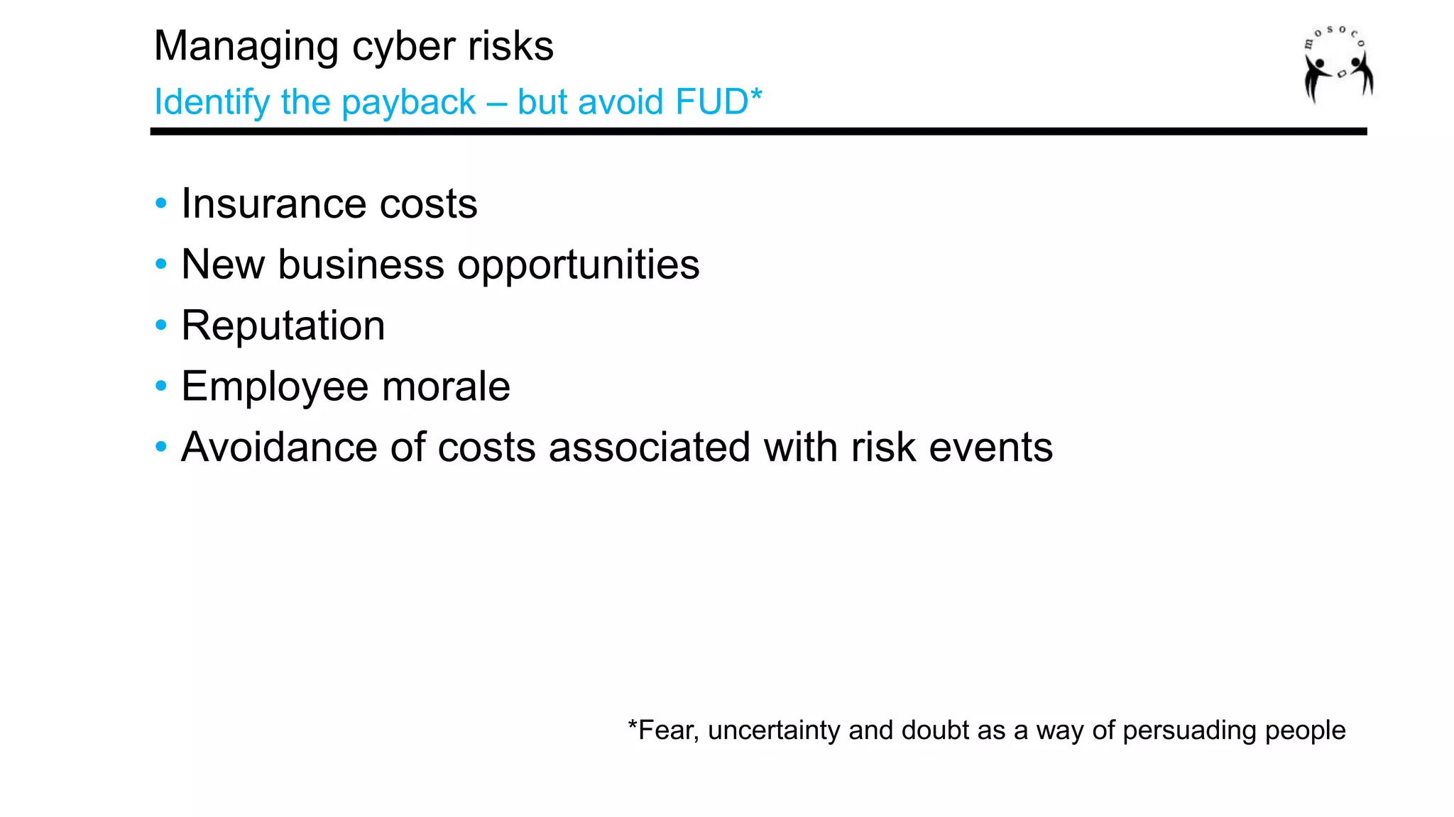 • Insurance costs
• New business opportunities
• Reputation
• Employee morale
• Avoidance of costs associated with risk events
Managing cyber risks
Identify the payback – but avoid FUD*
*Fear, uncertainty and doubt as a way of persuading people
 
