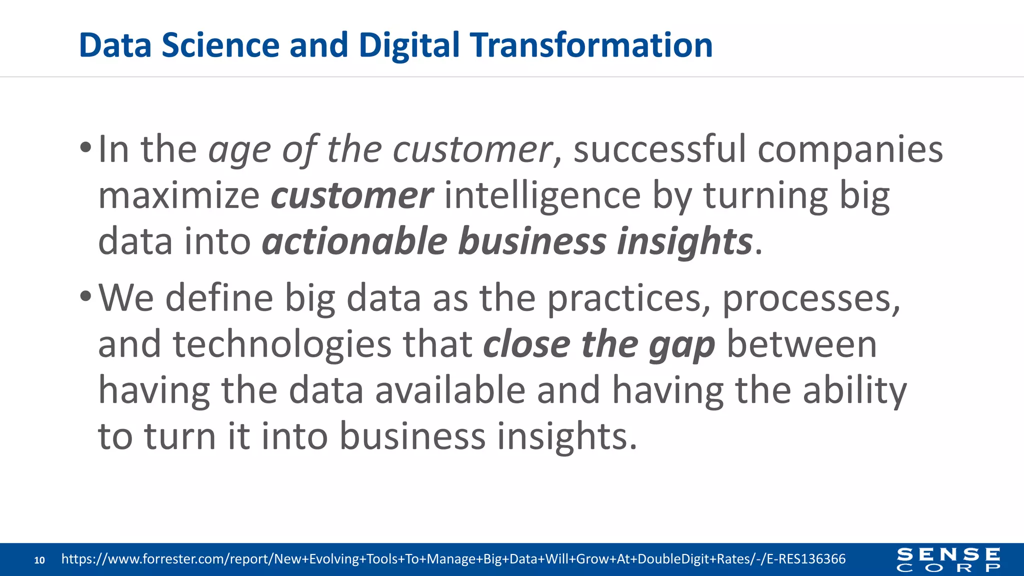 Data Science and Digital Transformation
•In the age of the customer, successful companies
maximize customer intelligence by turning big
data into actionable business insights.
•We define big data as the practices, processes,
and technologies that close the gap between
having the data available and having the ability
to turn it into business insights.
10 https://www.forrester.com/report/New+Evolving+Tools+To+Manage+Big+Data+Will+Grow+At+DoubleDigit+Rates/-/E-RES136366
 