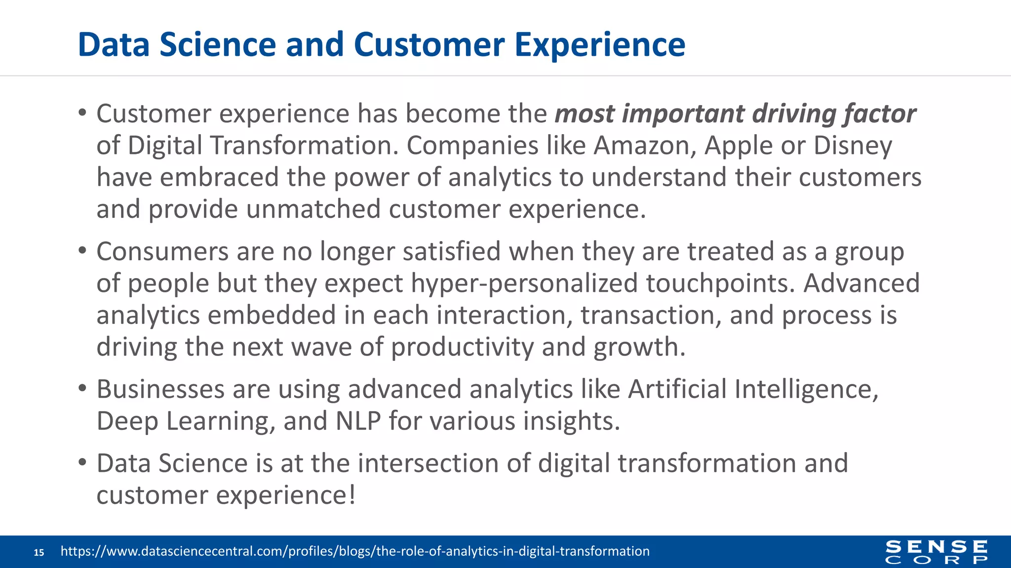 Data Science and Customer Experience
• Customer experience has become the most important driving factor
of Digital Transformation. Companies like Amazon, Apple or Disney
have embraced the power of analytics to understand their customers
and provide unmatched customer experience.
• Consumers are no longer satisfied when they are treated as a group
of people but they expect hyper-personalized touchpoints. Advanced
analytics embedded in each interaction, transaction, and process is
driving the next wave of productivity and growth.
• Businesses are using advanced analytics like Artificial Intelligence,
Deep Learning, and NLP for various insights.
• Data Science is at the intersection of digital transformation and
customer experience!
15 https://www.datasciencecentral.com/profiles/blogs/the-role-of-analytics-in-digital-transformation
 