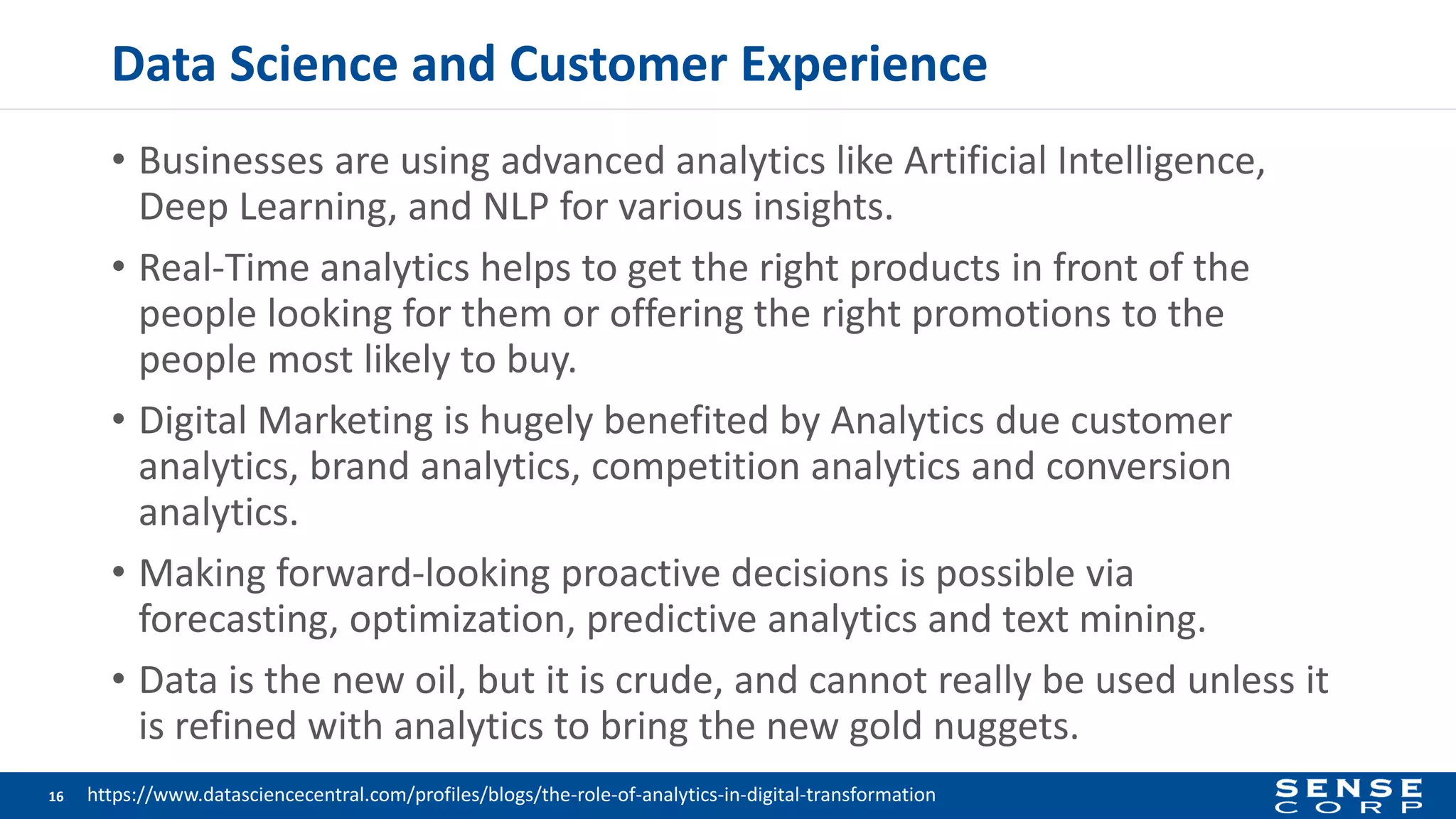 Data Science and Customer Experience
• Businesses are using advanced analytics like Artificial Intelligence,
Deep Learning, and NLP for various insights.
• Real-Time analytics helps to get the right products in front of the
people looking for them or offering the right promotions to the
people most likely to buy.
• Digital Marketing is hugely benefited by Analytics due customer
analytics, brand analytics, competition analytics and conversion
analytics.
• Making forward-looking proactive decisions is possible via
forecasting, optimization, predictive analytics and text mining.
• Data is the new oil, but it is crude, and cannot really be used unless it
is refined with analytics to bring the new gold nuggets.
16 https://www.datasciencecentral.com/profiles/blogs/the-role-of-analytics-in-digital-transformation
 