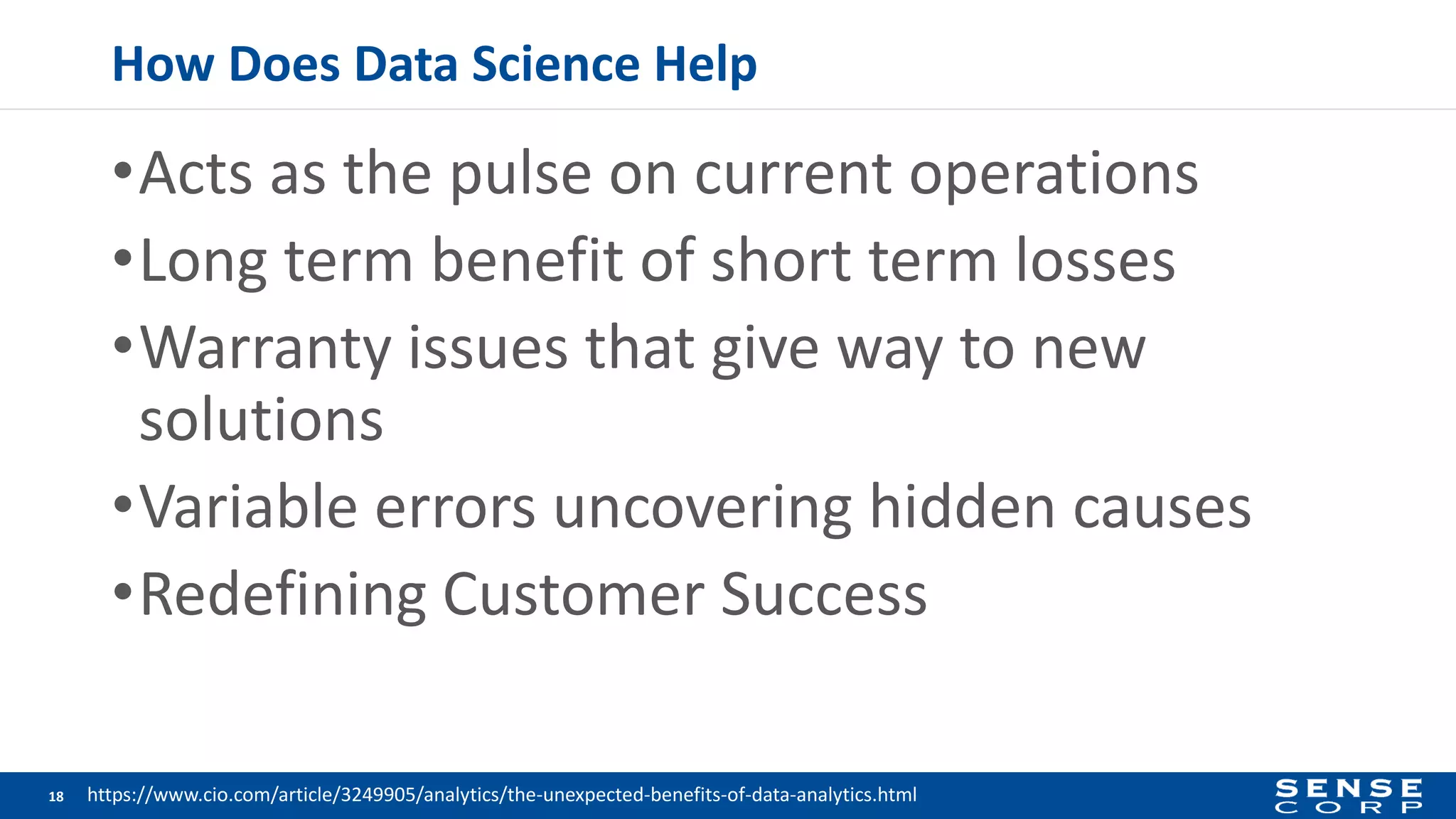 How Does Data Science Help
•Acts as the pulse on current operations
•Long term benefit of short term losses
•Warranty issues that give way to new
solutions
•Variable errors uncovering hidden causes
•Redefining Customer Success
18 https://www.cio.com/article/3249905/analytics/the-unexpected-benefits-of-data-analytics.html
 