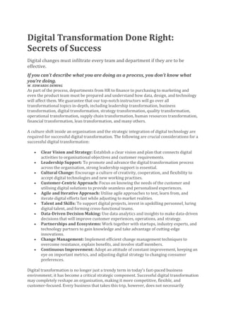 Digital Transformation Done Right:
Secrets of Success
Digital changes must infiltrate every team and department if they are to be
effective.
If you can’t describe what you are doing as a process, you don’t know what
you’re doing.
W. EDWARDS DEMING
As part of the process, departments from HR to finance to purchasing to marketing and
even the product team must be prepared and understand how data, design, and technology
will affect them. We guarantee that our top-notch instructors will go over all
transformational topics in-depth, including leadership transformation, business
transformation, digital transformation, strategy transformation, quality transformation,
operational transformation, supply chain transformation, human resources transformation,
financial transformation, lean transformation, and many others.
A culture shift inside an organisation and the strategic integration of digital technology are
required for successful digital transformation. The following are crucial considerations for a
successful digital transformation:
• Clear Vision and Strategy: Establish a clear vision and plan that connects digital
activities to organisational objectives and customer requirements.
• Leadership Support: To promote and advance the digital transformation process
across the organisation, strong leadership support is essential.
• Cultural Change: Encourage a culture of creativity, cooperation, and flexibility to
accept digital technologies and new working practises.
• Customer-Centric Approach: Focus on knowing the needs of the customer and
utilising digital solutions to provide seamless and personalised experiences.
• Agile and Iterative Approach: Utilise agile approaches to test, learn from, and
iterate digital efforts fast while adjusting to market realities.
• Talent and Skills: To support digital projects, invest in upskilling personnel, luring
digital talent, and forming cross-functional teams.
• Data-Driven Decision Making: Use data analytics and insights to make data-driven
decisions that will improve customer experiences, operations, and strategy.
• Partnerships and Ecosystems: Work together with startups, industry experts, and
technology partners to gain knowledge and take advantage of cutting-edge
innovations.
• Change Management: Implement efficient change management techniques to
overcome resistance, explain benefits, and involve staff members.
• Continuous Improvement: Adopt an attitude of constant improvement, keeping an
eye on important metrics, and adjusting digital strategy to changing consumer
preferences.
Digital transformation is no longer just a trendy term in today’s fast-paced business
environment; it has become a critical strategic component. Successful digital transformation
may completely reshape an organisation, making it more competitive, flexible, and
customer-focused. Every business that takes this trip, however, does not necessarily
 