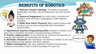 1. Motivate Creative thinking : Few fields incorporate
knowledge, creativity, and self-expression the way robotics
does.
2. Improves Engagement :In recent years, teachers are
finding it more and more challenging to hold students’
attention.
3. Make them Better Prepared :Most experts believe that
robotics is an up-and-coming field with tremendous
opportunities.
Benefits of Robotics
4. Significantly Improves Programming skills:-Classes in robotics are a
great way to introduce the basics of programming to children.
5. Practice makes perfect: As the years go by, teachers and parents are
noticing that children are becoming more restless
6. Stimulate Teamwork: The importance of robotics is evident in the way
it helps children work together and learn together.
7. Makes Learning Fun: The most significant benefit of introducing
robotics in education is that it makes learning a lot more fun
 