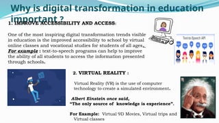 Why is digital transformation in education
important ?
1. IMPROVE ACCESSIBILITY AND ACCESS:
One of the most inspiring digital transformation trends visible
in education is the improved accessibility to school by virtual
online classes and vocational studies for students of all ages.
For example : text-to-speech programs can help to improve
the ability of all students to access the information presented
through schools.
2. VIRTUAL REALITY :
Virtual Reality (VR) is the use of computer
technology to create a simulated environment.
Albert Einstein once said,
“The only source of knowledge is experience”.
For Example: Virtual 9D Movies, Virtual trips and
Virtual classes
 