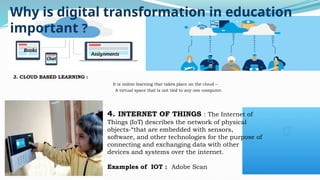Why is digital transformation in education
important ?
3. CLOUD BASED LEARNING :
It is online learning that takes place on the cloud –
A virtual space that is not tied to any one computer.
4. INTERNET OF THINGS : The Internet of
Things (IoT) describes the network of physical
objects-“that are embedded with sensors,
software, and other technologies for the purpose of
connecting and exchanging data with other
devices and systems over the internet.
Examples of IOT : Adobe Scan
Assignments
Chat
Books
 