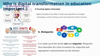 5.Teaching digital citizenship:
Digital citizenship is the ability to safely and responsibly access digital
technologies, as well as being an active and respectful member of society.
.
Why is digital transformation in education
important ?
6. Netiquette
It is made up of two words net and etiquette. Netiquette
thus describes the rules of conduct for respectful and
appropriate communication on the internet.
 