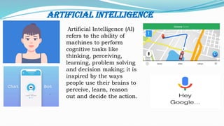 Artificial Intelligence
Artificial Intelligence (AI)
refers to the ability of
machines to perform
cognitive tasks like
thinking, perceiving,
learning, problem solving
and decision making; it is
inspired by the ways
people use their brains to
perceive, learn, reason
out and decide the action.
 