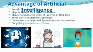  Provide Personalized Help
 Identify Weaknesses in the Classroom
 Monitor and Analyze Student Progress in Real-Time
 Saves Time and Improves Efficiency
 Convenient and Improved Student-Teacher Interactions
 Simplifying Administrative Tasks
Advantage of Artificial
Intelligence
 