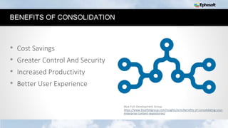11
BENEFITS OF CONSOLIDATION
• Cost Savings
• Greater Control And Security
• Increased Productivity
• Better User Experience
Blue Fish Development Group
https://www.bluefishgroup.com/insights/ecm/benefits-of-consolidating-your-
enterprise-content-repositories/
 