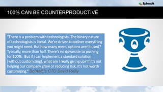15
100% CAN BE COUNTERPRODUCTIVE
"There is a problem with technologists. The binary nature
of technologists is literal. We're driven to deliver everything
you might need. But how many menu options aren't used?
Typically, more than half. There's no downside to pushing
for 100%. But if I can implement a standard solution
[without customizing], what am I really giving up? If it's not
helping our company grow or reducing risk, it's not worth
customizing.“ BofAML's CTO David Reilly
 