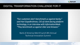 3
DIGITAL TRANSFORMATION CHALLENGE FOR IT
“Our customers don’t benchmark us against banks,”
said Hari Gopalkrishnan, CIO of client-facing platform
technology, in an interview with InformationWeek.
“They benchmark us against Uber and Amazon.”
Bank of America Merrill Lynch 8th Annual
Technical Innovation Summit
 
