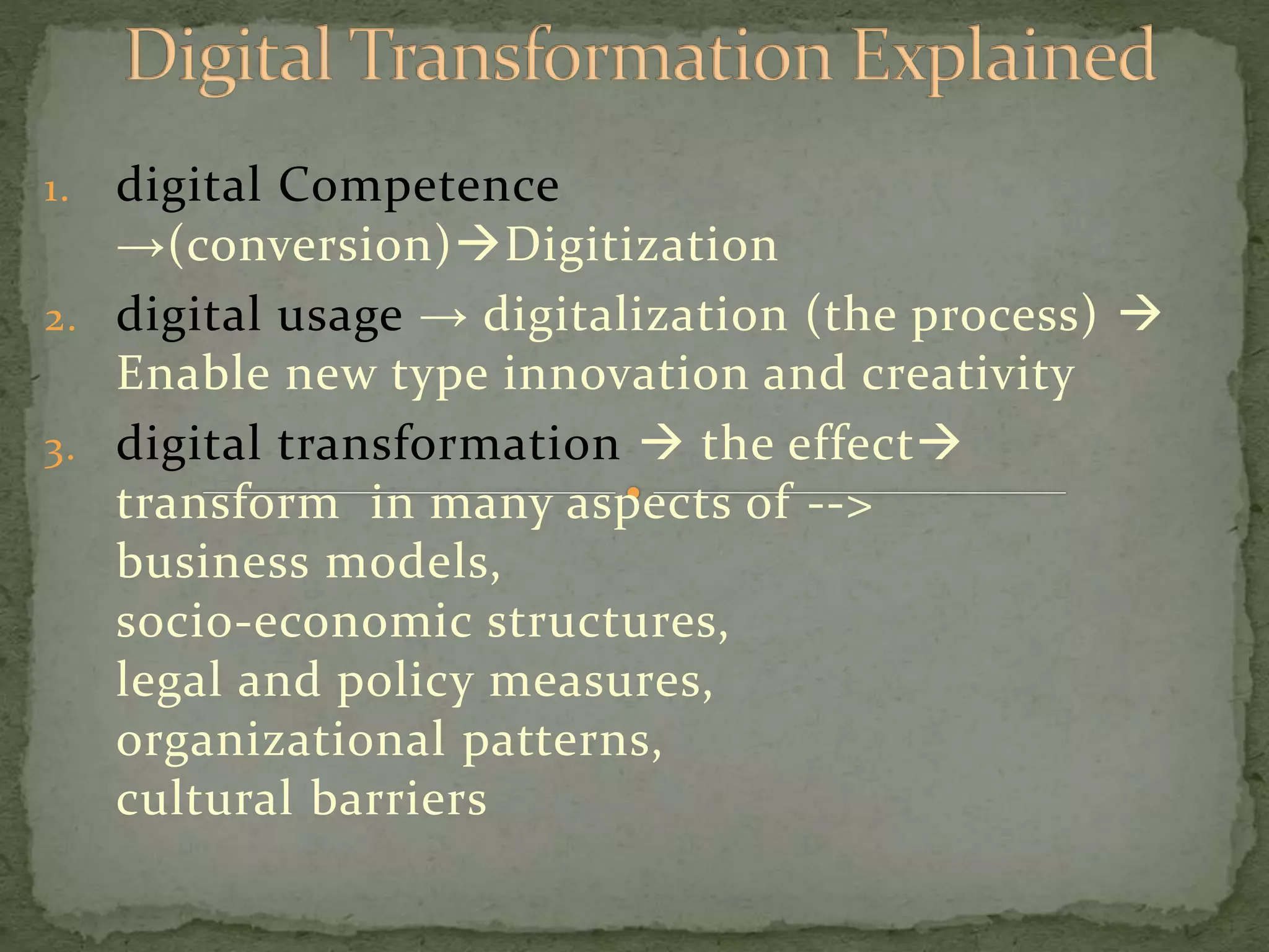 1. digital Competence
→(conversion)Digitization
2. digital usage → digitalization (the process)
Enable new type innovation and creativity
3. digital transformation the effect
transform in many aspects of -->
business models,
socio-economic structures,
legal and policy measures,
organizational patterns,
cultural barriers