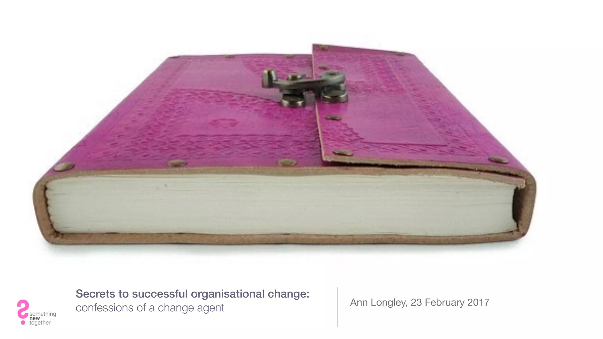 Secrets to successful organisational change:
confessions of a change agent
Ann Longley, 23 February 2017
 
