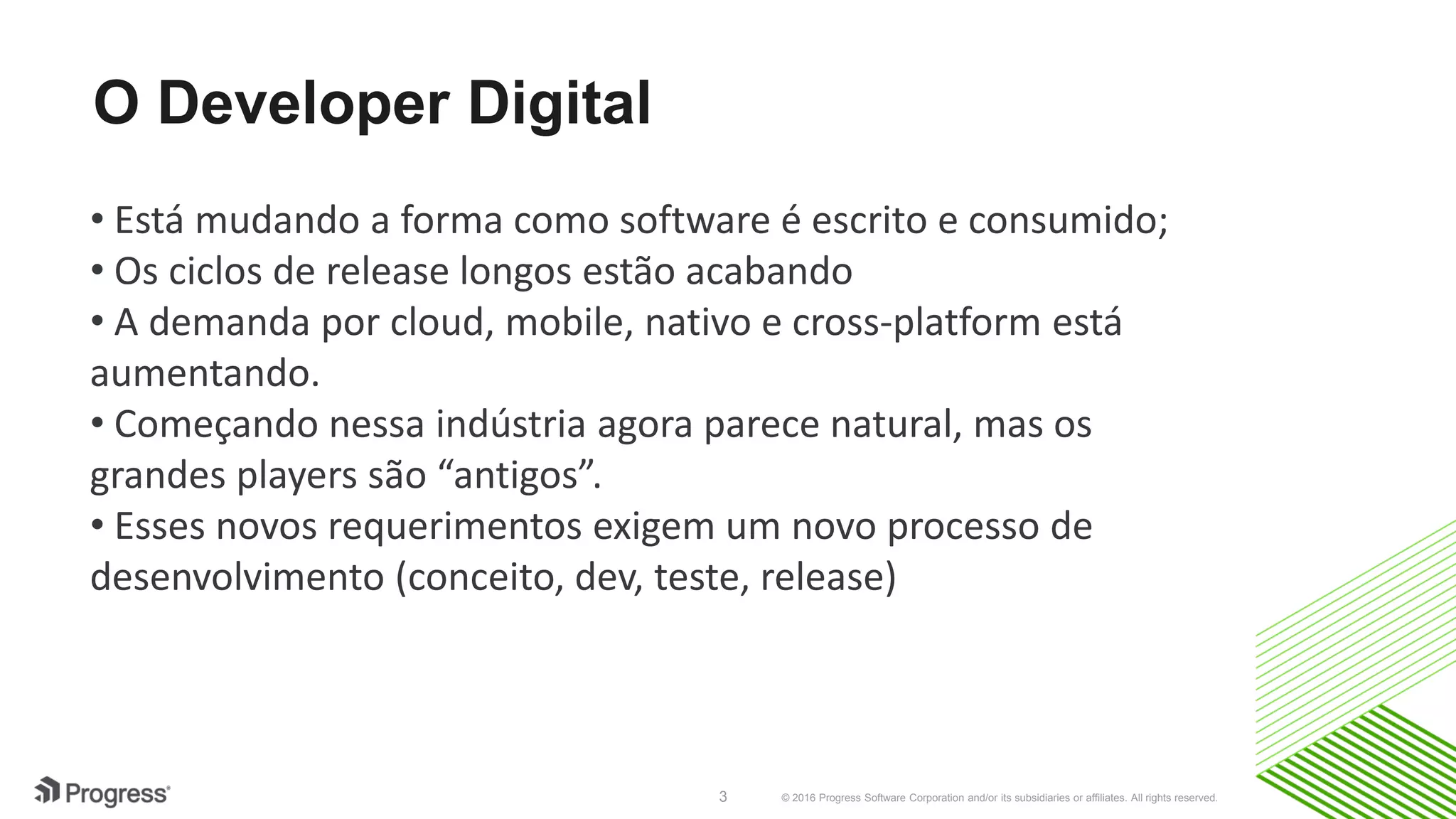 © 2016 Progress Software Corporation and/or its subsidiaries or affiliates. All rights reserved.3
O Developer Digital
• Está mudando a forma como software é escrito e consumido;
• Os ciclos de release longos estão acabando
• A demanda por cloud, mobile, nativo e cross-platform está
aumentando.
• Começando nessa indústria agora parece natural, mas os
grandes players são “antigos”.
• Esses novos requerimentos exigem um novo processo de
desenvolvimento (conceito, dev, teste, release)
 