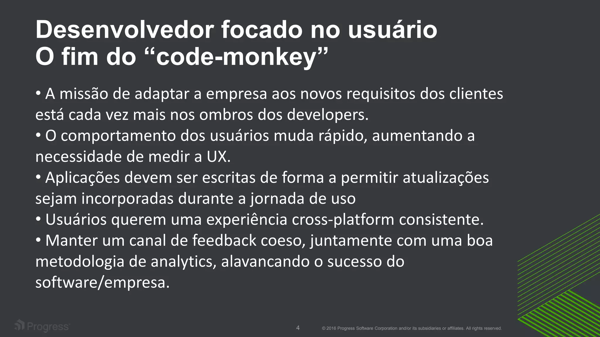 © 2016 Progress Software Corporation and/or its subsidiaries or affiliates. All rights reserved.4
Desenvolvedor focado no usuário
O fim do “code-monkey”
• A missão de adaptar a empresa aos novos requisitos dos clientes
está cada vez mais nos ombros dos developers.
• O comportamento dos usuários muda rápido, aumentando a
necessidade de medir a UX.
• Aplicações devem ser escritas de forma a permitir atualizações
sejam incorporadas durante a jornada de uso
• Usuários querem uma experiência cross-platform consistente.
• Manter um canal de feedback coeso, juntamente com uma boa
metodologia de analytics, alavancando o sucesso do
software/empresa.
 
