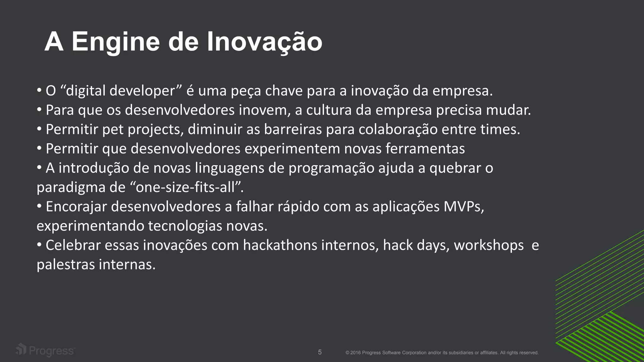 © 2016 Progress Software Corporation and/or its subsidiaries or affiliates. All rights reserved.5
A Engine de Inovação
• O “digital developer” é uma peça chave para a inovação da empresa.
• Para que os desenvolvedores inovem, a cultura da empresa precisa mudar.
• Permitir pet projects, diminuir as barreiras para colaboração entre times.
• Permitir que desenvolvedores experimentem novas ferramentas
• A introdução de novas linguagens de programação ajuda a quebrar o
paradigma de “one-size-fits-all”.
• Encorajar desenvolvedores a falhar rápido com as aplicações MVPs,
experimentando tecnologias novas.
• Celebrar essas inovações com hackathons internos, hack days, workshops e
palestras internas.
 